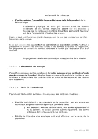 Page 104 sur 282
ancienneté de créances...
- L'auditeur est dans l'impossibilité de cerner l'incidence réelle de l'anomalieet de la
faire corriger.
L'inventaire physique ne s'est pas déroulé dans de bonnes
conditions et des doutes importants pèsent sur les quantités ;
l'entreprise n'ayant pas de système d'inventaire permanent, l'auditeur
est dans l'impossibilité d'évaluer les erreurs.
Il sait, et peut en informer son client à l'avance, qu'il ne sera pas en mesure de certifier
les comptes sans réserve.
En ce qui concerne les jugements et les opérations hors exploitation normale, l'auditeur a
précédemment examiné les principes utilisés et les données auxquelles ils s'appliquent,
son programme de contrôle des comptes consistera à vérifier que l'application s'est bien
déroulée.
Le programme détaillé est approuvé par le responsable de la mission.
2.4.4.2 - Réalisation des sondages
L'objectif des sondages sur les comptes est de vérifier qu'aucune erreur significative n'existe
dans les comptes de l'exercice. L'étendue de ces sondages dépend de la confiance que
l'auditeur a obtenu dans les contrôles mis en place par l'entreprise et des risques
qu'il a identifiés.
2.4.4.2.1 . Choix de l'échantillon
Pour choisir l'échantillon sur lequel il va exécuter ses contrôles, l'auditeur :
- Identifie tout d'abord si des éléments de la population, par leur nature ou
leur valeur, exigent un contrôle spécifique (éléments clefs).
§ Par exemple : dans une balance clients, trois soldes représentent 40
% du compte ; ils seront vérifiés systématiquement ; les soldes
créditeurs doivent également être contrôlés.
- Décide de l'étendue des sondages qu'il doit effectuer sur le reste de la
population.
 