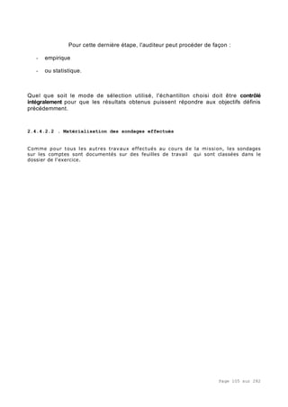 Page 105 sur 282
Pour cette dernière étape, l'auditeur peut procéder de façon :
- empirique
- ou statistique.
Quel que soit le mode de sélection utilisé, l'échantillon choisi doit être contrôlé
intégralement pour que les résultats obtenus puissent répondre aux objectifs définis
précédemment.
2.4.4.2.2 . Matérialisation des sondages effectués
Comme pour tous les autres travaux effectués au cours de la mission, les sondages
sur les comptes sont documentés sur des feuilles de travail qui sont classées dans le
dossier de l'exercice.
 