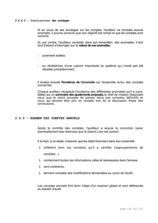 Page 106 sur 282
2.4.4.3 - Conclusions des sondages
Si au cours de ses sondages sur les comptes, l'auditeur ne constate aucune
anomalie, il pourra conclure que son objectif est rempli et que les comptes sont
corrects.
Si, par contre, l'auditeur constate, dans son échantillon, des anomalies, il doit
tout d'abord s'interroger sur la nature deces anomalies:
- purement isolées
- ou révélatrices d'une rupture importante du système qui n'avait pas été
décelée précédemment.
Il évalue ensuite l'incidence de l'anomalie sur l'ensemble du/ou des comptes
concernés.
Chaque auditeur récapitule l'incidence des différentes anomalies qu'il a cons-
tatées sur un sommaire des ajustements proposés,le chef de mission dissociant
ceux que le client accepte de passer dans ses comptes définitifs et
ceux qui devront être pris en compte lors de la discussion finale des
conclusions.
2.4.5 - EXAMEN DES COMPTES ANNUELS
Après le contrôle des comptes, l'auditeur a acquis la conviction (avec
éventuellement des réserves) que le Grand Livre est correct.
Il lui faut, à ce stade, s'assurer que les états financiers dans leur ensemble :
§ reflètent bien les comptes qu'il a vérifiés (regroupements de
comptes...)
§ contiennent toutes les informations utiles et nécessaires dans l'annexe
§ sont cohérents ;
§ tiennent comptes des modifications demandées au cours de l'audit.
Les comptes annuels font donc l'objet d'un examen global et sont référencés
au dossier d'audit.
 