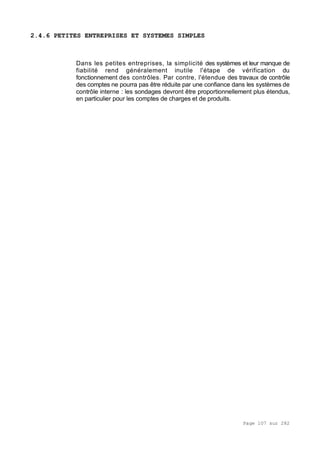 Page 107 sur 282
2.4.6 PETITES ENTREPRISES ET SYSTEMES SIMPLES
Dans les petites entreprises, la simplicité des systèmes et leur manque de
fiabilité rend généralement inutile l'étape de vérification du
fonctionnement des contrôles. Par contre, l'étendue des travaux de contrôle
des comptes ne pourra pas être réduite par une confiance dans les systèmes de
contrôle interne : les sondages devront être proportionnellement plus étendus,
en particulier pour les comptes de charges et de produits.
 