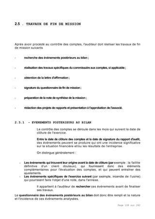 Page 108 sur 282
2.5 . TRAVAUX DE FIN DE MISSION
Après avoir procédé au contrôle des comptes, l'auditeur doit réaliser les travaux de fin
de mission suivants
- recherche des événements postérieurs au bilan ;
- réalisation des travaux spécifiques du commissaire aux comptes, si applicable;
- obtention de la lettre d'affirmation ;
- signature duquestionnaire definde mission;
- préparation de la note de synthèse de la mission;
- rédaction des projets de rapports et présentation à l'approbation de l'associé.
2.5.1 - EVENEMENTS POSTERIEURS AU BILAN
Le contrôle des comptes se déroule dans les mois qui suivent la date de
clôture de l'exercice.
Entre la date de clôture des comptes et la date de signature du rapport d'audit,
des événements peuvent se produire qui ont une incidence significative
sur la situation financière et/ou les résultats de l'entreprise.
On distingue généralement :
- Les événements qui trouvent leur origine avant la date de clôture (par exemple : la faillite
définitive d'un client douteux), qui fournissent donc des éléments
complémentaires pour l'évaluation des comptes, et qui peuvent entraîner des
ajustements.
- Les événements spécifiques de l'exercice suivant (par exemple, incendie de l'usine)
qui pourraient faire l'objet d'une note, dans l'annexe.
Il appartient à l'auditeur de rechercher ces événements avant de finaliser
ses travaux.
Le questionnaire des événements postérieurs au bilan doit donc être rempli et la nature
et l'incidence de ces événements analysées.
 