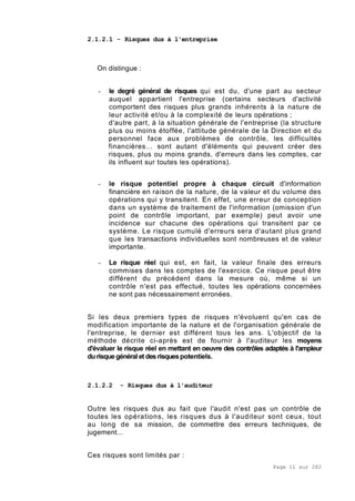 Page 11 sur 282
2.1.2.1 - Risques dus à l'entreprise
On distingue :
- le degré général de risques qui est du, d'une part au secteur
auquel appartient l'entreprise (certains secteurs d'activité
comportent des risques plus grands inhérents à la nature de
leur activité et/ou à la complexité de leurs opérations ;
d'autre part, à la situation générale de l'entreprise (la structure
plus ou moins étoffée, l'attitude générale de la Direction et du
personnel face aux problèmes de contrôle, les difficultés
financières... sont autant d'éléments qui peuvent créer des
risques, plus ou moins grands, d'erreurs dans les comptes, car
ils influent sur toutes les opérations).
- le risque potentiel propre à chaque circuit d'information
financière en raison de la nature, de la valeur et du volume des
opérations qui y transitent. En effet, une erreur de conception
dans un système de traitement de l'information (omission d'un
point de contrôle important, par exemple) peut avoir une
incidence sur chacune des opérations qui transitent par ce
système. Le risque cumulé d'erreurs sera d'autant plus grand
que les transactions individuelles sont nombreuses et de valeur
importante.
- Le risque réel qui est, en fait, la valeur finale des erreurs
commises dans les comptes de l'exercice. Ce risque peut être
différent du précédent dans la mesure où, même si un
contrôle n'est pas effectué, toutes les opérations concernées
ne sont pas nécessairement erronées.
Si les deux premiers types de risques n'évoluent qu'en cas de
modification importante de la nature et de l'organisation générale de
l'entreprise, le dernier est différent tous les ans. L'objectif de la
méthode décrite ci-après est de fournir à l'auditeur les moyens
d'évaluer le risque réel en mettant en oeuvre des contrôles adaptés à l'ampleur
durisquegénéralet des risquespotentiels.
2.1.2.2 - Risques dus à l'auditeur
Outre les risques dus au fait que l'audit n'est pas un contrôle de
toutes les opérations, les risques dus à l'auditeur sont ceux, tout
au long de sa mission, de commettre des erreurs techniques, de
jugement...
Ces risques sont limités par :
 