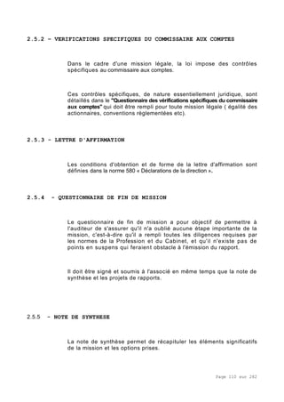 Page 110 sur 282
2.5.2 – VERIFICATIONS SPECIFIQUES DU COMMISSAIRE AUX COMPTES
Dans le cadre d'une mission légale, la loi impose des contrôles
spécifiques au commissaire aux comptes.
Ces contrôles spécifiques, de nature essentiellement juridique, sont
détaillés dans le "Questionnaire des vérifications spécifiques du commissaire
aux comptes" qui doit être rempli pour toute mission légale ( égalité des
actionnaires, conventions règlementées etc).
2.5.3 - LETTRE D'AFFIRMATION
Les conditions d'obtention et de forme de la lettre d'affirmation sont
définies dans la norme 580 « Déclarations de la direction ».
2.5.4 - QUESTIONNAIRE DE FIN DE MISSION
Le questionnaire de fin de mission a pour objectif de permettre à
l'auditeur de s'assurer qu'il n'a oublié aucune étape importante de la
mission, c'est-à-dire qu'il a rempli toutes les diligences requises par
les normes de la Profession et du Cabinet, et qu'il n'existe pas de
points en suspens qui feraient obstacle à l'émission du rapport.
Il doit être signé et soumis à l'associé en même temps que la note de
synthèse et les projets de rapports.
2.5.5 - NOTE DE SYNTHESE
La note de synthèse permet de récapituler les éléments significatifs
de la mission et les options prises.
 