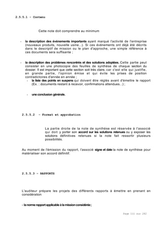 Page 111 sur 282
2.5.5.1 - Contenu
Cette note doit comprendre au minimum
- la description des événements importants ayant marqué l'activité de l'entreprise
(nouveaux produits, nouvelle usine...). Si ces événements ont déjà été décrits
dans le descriptif de mission ou le plan d'approche, une simple référence à
ces documents sera suffisante ;
- la description des problèmes rencontrés et des solutions adoptées. Cette partie peut
consister en une photocopie des feuilles de synthèse de chaque section du
dossier. Il est important que cette section soit très claire, car c'est elle qui justifie,
en grande partie, l'opinion émise et qui évite les prises de position
contradictoires d'année en année ;
- la liste des points en suspens qui doivent être réglés avant d'émettre le rapport
(Ex. : documents restant à recevoir, confirmations attendues...) ;
- une conclusion générale.
2.5.5.2 - Format et approbation
La partie droite de la note de synthèse est réservée à l'associé
qui doit y porter son accord sur les solutions retenues ou y exposer les
solutions définitives retenues si la note fait ressortir plusieurs
possibilités.
Au moment de l'émission du rapport, l'associé signe et date la note de synthèse pour
matérialiser son accord définitif.
2.5.5.3 - RAPPORTS
L'auditeur prépare les projets des différents rapports à émettre en prenant en
considération
- la norme rapportapplicableàlamissionconsidérée;
 
