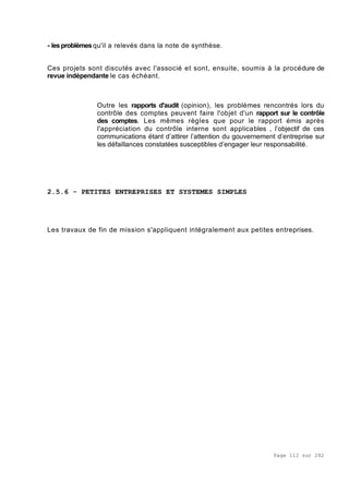 Page 112 sur 282
- les problèmesqu'il a relevés dans la note de synthèse.
Ces projets sont discutés avec l'associé et sont, ensuite, soumis à la procédure de
revue indépendante le cas échéant.
Outre les rapports d'audit (opinion), les problèmes rencontrés lors du
contrôle des comptes peuvent faire l'objet d'un rapport sur le contrôle
des comptes. Les mêmes règles que pour le rapport émis après
l'appréciation du contrôle interne sont applicables , l’objectif de ces
communications étant d’attirer l’attention du gouvernement d’entreprise sur
les défaillances constatées susceptibles d’engager leur responsabilité.
2.5.6 - PETITES ENTREPRISES ET SYSTEMES SIMPLES
Les travaux de fin de mission s'appliquent intégralement aux petites entreprises.
 