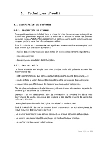 Page 113 sur 282
3. Techniques d’audit
3.1 DESCRIPTION DE SYSTEMES
3.1.1 DESCRIPTION DU SYSTEME
Pour que l'investissement réalisé dans la phase de prise de connaissance du système
puisse être pleinement exploité dans la suite de la mission et utilisé les années
suivantes (ne pas "gâcher" l'investissement), il est nécessaire que le commissaire aux
comptes garde la trace des informations recueillies.
Pour documenter sa connaissance des systèmes, le commissaire aux comptes peut
avoir recours aux techniques suivantes :
-- manuel des procédures annoté pour mettre en évidence les éléments importants ;
-- notes descriptives ;
-- diagrammes de circulation de l'information.
3.1.2 Les narratifs
La forme narrative est simple dans son principe, mais elle présente souvent les
inconvénients de :
-- n'être compréhensible que par son auteur (abréviations, qualité de l'écriture, ...) ;
-- rendre difficile la vision d'ensemble du système et la chronologie des opérations ;
-- ne permettre que difficilement de s'assurer que le descriptif est complet.
Elle est plus particulièrement adaptée aux systèmes simples et à certains aspects du
système qu'il est difficile de schématiser.
Exemple : s'il est relativement aisé de schématiser le système de saisie des
mouvements de stocks, ce ne sera pas toujours le cas pour le système de saisie des
coûts de production.
L'exemple ci-après illustre la description narrative d'un système paie.
SURLE CHANTIER : le chef de chantier établit chaque mois, en trois exemplaires, le
relevé individuel des heures des ouvriers :
. Le premier exemplaire va au service paie où il est archivé par ordre alphabétique.
. Le second va à la comptabilité analytique, où il est archivé par chantier.
. Le chef de chantier conserve le troisième.
 