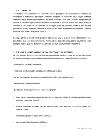 Page 119 sur 282
3.2.1 PRINCIPE
« L'auditeur doit déterminer si I'utilisateur de la procédure de confirmations externes est
nécessaire à l'obtention d'éléments probants suffisants et adéquats pour étayer certaines
assertions sous-tendant l'établissement des états financiers. A ce titre, l'auditeur doit prendre en
compte le caractère significatif des éléments considérés, le résultat de son évaluation du risque
inhérent et du risque lié au contrôle, et la façon dont les éléments obtenus par d'autres
procédures d'audit planifiées réduiront le risque d'audit relatif à l'assertion sous-tendant l'élément
examiné à un niveau acceptable faible. »
En règle générale, les éléments probants obtenus de source externe (tiers indépendants) sont
plus fiables que ceux d'origine interne à l'entité, et que des éléments probants sous forme écrite
sont plus fiables que des déclarations verbales. (Cf. ISA 500 "Eléments Probants").
3.2.2 CAS D’UTILISATION DE LA CONFIRMATION EXTERNE
Le plus souvent, les confirmations directes sont utilisées en rapport avec les soldes de comptes
ou leurs composants, mais sont également utilisées notamment des confirmations externes :
-touchant aux clauses d'un contrat,
-relatives à une transaction réalisée par l'entité avec un tiers,
-par les banques des soldes de comptes et autres informations pertinentes,
-des comptes clients et débiteurs,
-du stock en dépôt, sous douane, ou en consignation,
- titres de propriété détenus par des avocats ou dans des coffres d' établissements financiers
pour des raisons de sécurité,
- valeurs mobilières achetées par des intermédiaires financiers mais non encore livrées à la
date de clôture,
- emprunts auprès des organismes préteurs,
- des comptes fournisseurs et créditeurs.
 