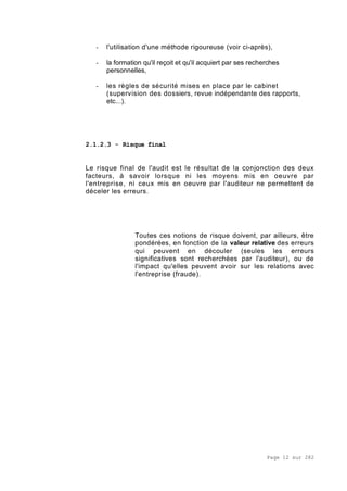 Page 12 sur 282
- l'utilisation d'une méthode rigoureuse (voir ci-après),
- la formation qu'il reçoit et qu'il acquiert par ses recherches
personnelles,
- les règles de sécurité mises en place par le cabinet
(supervision des dossiers, revue indépendante des rapports,
etc...).
2.1.2.3 - Risque final
Le risque final de l'audit est le résultat de la conjonction des deux
facteurs, à savoir lorsque ni les moyens mis en oeuvre par
l'entreprise, ni ceux mis en oeuvre par l'auditeur ne permettent de
déceler les erreurs.
Toutes ces notions de risque doivent, par ailleurs, être
pondérées, en fonction de la valeur relative des erreurs
qui peuvent en découler (seules les erreurs
significatives sont recherchées par l'auditeur), ou de
l'impact qu'elles peuvent avoir sur les relations avec
l'entreprise (fraude).
 