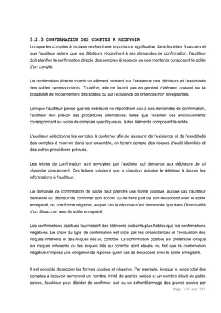Page 120 sur 282
3.2.3 CONFIRMATION DES COMPTES A RECEVOIR
Lorsque les comptes à recevoir revêtent une importance significative dans les états financiers et
que l'auditeur estime que les débiteurs répondront à ses demandes de confirmation, l'auditeur
doit planifier la confirmation directe des comptes à recevoir ou des montants composant le solde
d'un compte.
La confirmation directe fournit un élément probant sur l'existence des débiteurs et l'exactitude
des soldes correspondants. Toutefois, elle ne fournit pas en général d'élément probant sur la
possibilité de recouvrement des soldes ou sur l'existence de créances non enregistrées.
Lorsque l'auditeur pense que les débiteurs ne répondront pas à ses demandes de confirmation,
l'auditeur doit prévoir des procédures alternatives, telles que l'examen des encaissements
correspondant au solde de comptes spécifiques ou à des éléments composant le solde.
L'auditeur sélectionne les comptes à confirmer afin de s'assurer de l'existence et de l'exactitude
des comptes à recevoir dans leur ensemble, en tenant compte des risques d'audit identifiés et
des autres procédures prévues.
Les lettres de confirmation sont envoyées par l'auditeur qui demande aux débiteurs de lui
répondre directement. Ces lettres précisent que la direction autorise le débiteur à donner les
informations à l'auditeur.
La demande de confirmation de solde peut prendre une forme positive, auquel cas l'auditeur
demande au débiteur de confirmer son accord ou de faire part de son désaccord avec le solde
enregistré, ou une forme négative, auquel cas la réponse n'est demandée que dans l'éventualité
d'un désaccord avec le solde enregistré.
Les confirmations positives fournissent des éléments probants plus fiables que les confirmations
négatives. Le choix du type de confirmation est dicté par les circonstances et l'évaluation des
risques inhérents et des risques liés au contrôle. La confirmation positive est préférable lorsque
les risques inhérents ou les risques liés au contrôle sont élevés, du fait que la confirmation
négative n'impose une obligation de réponse qu'en cas de désaccord avec le solde enregistré.
Il est possible d'associer les formes positive et négative. Par exemple, lorsque le solde total des
comptes à recevoir comprend un nombre limité de grands soldes et un nombre élevé de petits
soldes, l'auditeur peut décider de confirmer tout ou un échantillonnage des grands soldes par
 