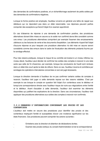 Page 121 sur 282
des demandes de confirmations positives, et un échantillonnage seulement de petits soldes par
des demandes de confirmations négatives.
Lorsque la forme positive est employée, l'auditeur enverra en général une lettre de rappel aux
débiteurs qui ne répondent pas dans un délai raisonnable. Les réponses peuvent parfois
comporter des exceptions qui feront l'objet d'un examen approfondi.
En cas d'absence de réponse à une demande de confirmation positive, des procédures
alternatives doivent être mises en oeuvre ou le solde non confirmé devra être considéré comme
une erreur. Les procédures alternatives comportent par exemple l'examen des encaissements
ultérieurs ou les factures de vente et les documents d'expédition. Les éléments n'ayant fait l'objet
d'aucune réponse et pour lesquels une procédure alternative n'a été mise en oeuvre seront
considérés comme des erreurs dans le cadre de l'évaluation des éléments probants fournis par
le sondage effectué.
Pour des raisons pratiques, lorsque le risque lié au contrôle est évalué à un niveau inférieur au
niveau élevé, l'auditeur peut décider de confirmer les soldes des comptes à recevoir à une date
autre que celle de fin d'exercice, par exemple, lorsque les conclusions de l'audit sont rendues
dans un délai très court après la date de clôture. Dans ce cas, l'auditeur reverra et contrôlera par
sondages les opérations intercalaires concernées si ceci est jugé nécessaire.
Lorsque la direction demande à l'auditeur de ne pas confirmer certains soldes de comptes à
recevoir, l'auditeur doit juger si cette demande repose sur des raisons valables. C'est par
exemple le cas lorsque le compte en question fait l'objet d'un contentieux avec le débiteur et
lorsqu'une correspondance directe avec l'auditeur risque de nuire aux négociations entre l'entité
et le débiteur. Avant d'accéder à cette demande, l'auditeur doit examiner les éléments
disponibles qui justifient les explications de la direction. Dans ces circonstances, l'auditeur doit
appliquer des procédures alternatives aux soldes des comptes à recevoir non confirmés.
3.2.4 DEMANDES D'INFORMATIONS CONCERNANT LES PROCES ET LES
CONTENTIEUX
L'auditeur doit mettre en oeuvre des procédures pour identifier des procès et des
contentieux impliquant l'entité et susceptibles d'avoir une incidence significative sur les
états financiers. Ces procédures peuvent comporter les actions suivantes :
. Entretiens avec la direction et obtention de déclarations écrites.
. Examen des procès-verbaux du conseil d'administration et de la correspondance
 
