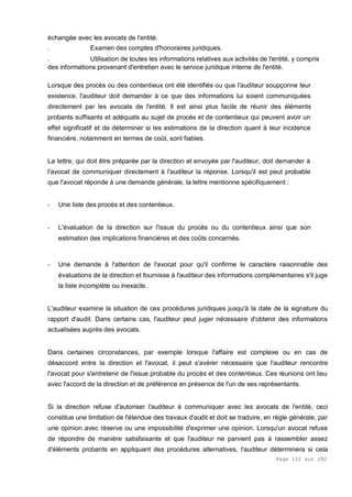 Page 122 sur 282
échangée avec les avocats de l'entité.
. Examen des comptes d'honoraires juridiques.
. Utilisation de toutes les informations relatives aux activités de l'entité, y compris
des informations provenant d'entretien avec le service juridique interne de l'entité.
Lorsque des procès ou des contentieux ont été identifiés ou que l'auditeur soupçonne leur
existence, l'auditeur doit demander à ce que des informations lui soient communiquées
directement par les avocats de l'entité. Il est ainsi plus facile de réunir des éléments
probants suffisants et adéquats au sujet de procès et de contentieux qui peuvent avoir un
effet significatif et de déterminer si les estimations de la direction quant à leur incidence
financière, notamment en termes de coût, sont fiables.
La lettre, qui doit être préparée par la direction et envoyée par l'auditeur, doit demander à
l'avocat de communiquer directement à l'auditeur la réponse. Lorsqu'il est peut probable
que l'avocat réponde à une demande générale, la lettre mentionne spécifiquement :
- Une liste des procès et des contentieux.
- L'évaluation de la direction sur l'issue du procès ou du contentieux ainsi que son
estimation des implications financières et des coûts concernés.
- Une demande à l'attention de l'avocat pour qu'il confirme le caractère raisonnable des
évaluations de la direction et fournisse à l'auditeur des informations complémentaires s'il juge
la liste incomplète ou inexacte.
L'auditeur examine la situation de ces procédures juridiques jusqu'à la date de la signature du
rapport d'audit. Dans certains cas, l'auditeur peut juger nécessaire d'obtenir des informations
actualisées auprès des avocats.
Dans certaines circonstances, par exemple lorsque l'affaire est complexe ou en cas de
désaccord entre la direction et l'avocat, il peut s'avérer nécessaire que l'auditeur rencontre
l'avocat pour s'entretenir de l'issue probable du procès et des contentieux. Ces réunions ont lieu
avec l'accord de la direction et de préférence en présence de l'un de ses représentants.
Si la direction refuse d'autoriser l'auditeur à communiquer avec les avocats de l'entité, ceci
constitue une limitation de l'étendue des travaux d'audit et doit se traduire, en règle générale, par
une opinion avec réserve ou une impossibilité d'exprimer une opinion. Lorsqu'un avocat refuse
de répondre de manière satisfaisante et que l'auditeur ne parvient pas à rassembler assez
d'éléments probants en appliquant des procédures alternatives, l'auditeur déterminera si cela
 