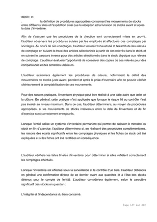 Page 127 sur 282
dépôt ; et
. la définition de procédures appropriées concernant les mouvements de stocks
entre différents sites et l'expédition ainsi que la réception et la livraison de stocks avant et après
la date d'inventaire.
Afin de s'assurer que les procédures de la direction sont correctement mises en œuvre,
l'auditeur observera les procédures suivies par les employés et effectuera des comptages par
sondages. Au cours de ces comptages, l'auditeur testera l'exhaustivité et l'exactitude des relevés
de comptage en suivant la trace des articles sélectionnés à partir de ces relevés dans le stock et
en suivant le parcours inverse pour des articles sélectionnés dans le stock physique aux relevés
de comptage. L'auditeur évaluera l'opportunité de conserver des copies de ces relevés pour des
comparaisons et des contrôles ultérieurs.
L'auditeur examinera également les procédures de césure, notamment le détail des
mouvements de stocks juste avant, pendant et après la prise d'inventaire afin de pouvoir vérifier
ultérieurement la comptabilisation de ces mouvements.
Pour des raisons pratiques, l'inventaire physique peut être réalisé à une date autre que celle de
la clôture. En général, cette pratique n'est appliquée que lorsque le risque lié au contrôle n'est
pas évalué au niveau maximum. Dans ce cas, l'auditeur déterminera, au moyen de procédures
appropriées, si les mouvements de stocks intervenus entre la date de l'inventaire et de fin
d'exercice sont correctement enregistrés.
Lorsque l'entité utilise un système d'inventaire permanent qui permet de calculer le montant du
stock en fin d'exercice, l'auditeur déterminera si, en réalisant des procédures complémentaires,
les raisons des écarts significatifs entre les comptages physiques et les fiches de stock ont été
expliquées et si les fiches ont été rectifiées en conséquence.
L'auditeur vérifiera les listes finales d'inventaire pour déterminer si elles reflètent correctement
les comptages effectués.
Lorsque l'inventaire est effectué sous la surveillance et le contrôle d'un tiers, l'auditeur obtiendra
en général une confirmation directe de ce dernier quant aux quantités et à l'état des stocks
détenus pour le compte de l'entité. L'auditeur considérera également, selon le caractère
significatif des stocks en question :
L'intégrité et l'indépendance du tiers concerné.
 