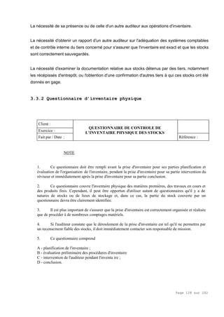 Page 128 sur 282
La nécessité de sa présence ou de celle d'un autre auditeur aux opérations d'inventaire.
La nécessité d'obtenir un rapport d'un autre auditeur sur l'adéquation des systèmes comptables
et de contrôle interne du tiers concerné pour s'assurer que l'inventaire est exact et que les stocks
sont correctement sauvegardés.
La nécessité d'examiner la documentation relative aux stocks détenus par des tiers, notamment
les récépissés d'entrepôt, ou l'obtention d'une confirmation d'autres tiers à qui ces stocks ont été
donnés en gage.
3.3.2 Questionnaire d’inventaire physique
Client :
Exercice :
Fait par / Date :
QUESTIONNAIRE DE CONTROLE DE
L’INVENTAIRE PHYSIQUE DES STOCKS
Référence :
NOTE
1. Ce questionnaire doit être rempli avant la prise d'inventaire pour ses parties planification et
évaluation de l'organisation de l'inventaire, pendant la prise d'inventaire pour sa partie intervention du
réviseur et immédiatement après la prise d'inventaire pour sa partie conclusion.
2. Ce questionnaire couvre l'inventaire physique des matières premières, des travaux en cours et
des produits finis. Cependant, il peut être opportun d'utiliser autant de questionnaires qu'il y a de
natures de stocks ou de lieux de stockage et, dans ce cas, la partie du stock couverte par un
questionnaire devra être clairement identifiée.
3. Il est plus important de s'assurer que la prise d'inventaire est correctement organisée et réalisée
que de procéder à de nombreux comptages matériels.
4. Si l'auditeur constate que le déroulement de la prise d'inventaire est tel qu'il ne permettra par
un recensement fiable des stocks, il doit immédiatement contacter son responsable de mission.
5. Ce questionnaire comprend
A - planification de l'inventaire ;
B - évaluation préliminaire des procédures d'inventaire
C - intervention de l'auditeur pendant l'inventa ire ;
D - conclusion.
 