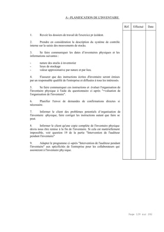 Page 129 sur 282
A - PLANIFICATION DE L'INVENTAIRE
1. Revoir les dossiers de travail de l'exercice pr écédent.
2. Prendre en considération la description du système de contrôle
interne sur la saisie des mouvements de stocks.
3. Se faire communiquer les dates d’inventaires physiques et les
informations suivantes :
- nature des stocks à inventorier
- lieux de stockage
- valeur approximative par nature et par lieu.
4. S'assurer que des instructions écrites d'inventaire seront émises
par un responsable qualifié de l'entreprise et diffusées à tous les intéressés.
5. Se faire communiquer ces instructions et évaluer l'organisation de
l'inventaire physique à l'aide du questionnaire ci -après "•valuation de
l'organisation de l'inventaire".
6. Planifier l'envoi de demandes de confirmations directes si
nécessaire.
7. Informer le client des problèmes potentiels d 'organisation de
l'inventaire -physique, faire corriger les instructions autant que faire se
peut.
8. Informer le client qu'une copie complète de l'inventaire physique
devra nous être remise à la fin de l'inventaire. Si cela est matériellement
impossible, voir question 19 de la partie "Intervention de l'auditeur
pendant l'inventaire"
9. Adapter le programme ci -après "Intervention de l'auditeur pendant
l'inventaire" aux spécificités de l'entreprise pour les collaborateurs qui
assisteront à l'inventaire phy sique.
Réf. Effectué Date
 