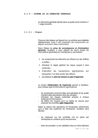Page 13 sur 282
2.1.3 - SCHEMA DE LA DEMARCHE GENERALE
La démarche générale décrite dans ce guide suit le schéma n°
1, page suivante.
2.1.3.1 - Etapes
Chacune des étapes qui figurent sur ce schéma sera détaillée
ultérieurement, mais il est important de comprendre au
départ comment elles s'articulent.
Dans l'étape de prise de connaissance et d'orientation
générale, l'auditeur a pour objectif de réunir toutes les
informations générales sur l'entreprise lui permettant
§ de comprendre les éléments qui influent sur les chiffres
à vérifier ;
§ d'évaluer le degré général de risque auquel il sera
confronté ;
§ d'identifier les transactions significatives sur
lesquelles il va faire porter ses efforts ;
§ de préparer le plan de mission ou plan d’approche.
La phase d'élaboration de l'approche permet à l'auditeur,
pour chaque type d'informations significatives
- de comprendre comment elles sont générées et de quelle
manière elles aboutissent dans les comptes ;
- d'évaluer les risques potentiels propres à chaque
traitement d'informations ;
- de définir les moyens qu'il va mettre en oeuvre pour
exécuter les contrôles (pland'approche).
Selon la nature des opérations et l'évaluation préliminaire
qu'il a faite des systèmes de l'entreprise, l'auditeur peut
décider :
- de s'appuyer sur les contrôles mis en place par
l'entreprise en vérifiant qu'ils fonctionnent,
- et/ou de procéder, à une validation plus ou moins étendue
 