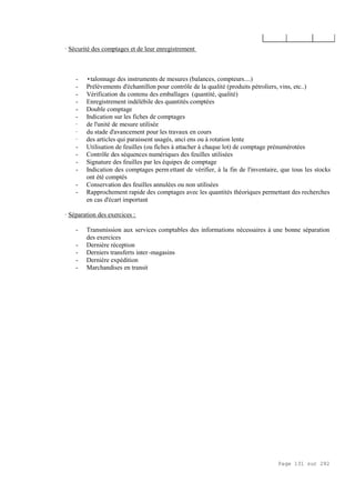 Page 131 sur 282
· Sécurité des comptages et de leur enregistrement
- •talonnage des instruments de mesures (balances, compteurs....)
- Prélèvements d'échantillon pour contrôle de la qualité (produits pétroliers, vins, etc..)
- Vérification du contenu des emballages (quantité, qualité)
- Enregistrement indélébile des quantités comptées
- Double comptage
- Indication sur les fiches de comptages
· de l'unité de mesure utilisée
· du stade d'avancement pour les travaux en cours
· des articles qui paraissent usagés, anci ens ou à rotation lente
- Utilisation de feuilles (ou fiches à attacher à chaque lot) de comptage prénumérotées
- Contrôle des séquences numériques des feuilles utilisées
- Signature des feuilles par les équipes de comptage
- Indication des comptages perm ettant de vérifier, à la fin de l'inventaire, que tous les stocks
ont été comptés
- Conservation des feuilles annulées ou non utilisées
- Rapprochement rapide des comptages avec les quantités théoriques permettant des recherches
en cas d'écart important
· Séparation des exercices :
- Transmission aux services comptables des informations nécessaires à une bonne séparation
des exercices
- Dernière réception
- Derniers transferts inter-magasins
- Dernière expédition
- Marchandises en transit
 