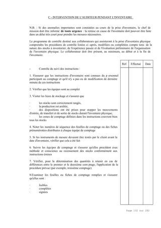 Page 132 sur 282
C - INTERVENTION DE L'AUDITEUR PENDANT L'INVENTAIRE
N.B. : Si des anomalies importantes sont constatées au cours de la prise d'inventaire, le chef de
mission doit être informé de toute urgence : la remise en cause de l'inventaire doit pouvoir être faite
dans un délai très court pour prendre les mesures nécessaires.
Le programme de contrôle destiné aux collaborateurs qui assisteront à la prise d'inventaire physique
comprendra les procédures de contrôle listées ci -après, modifiées ou complétées compte tenu de la
nature des stocks à inventorier, de l'expérience passée et de l'évaluation préliminaire de l'organisation
de l'inventaire physique. Le collaborateur doit être présent, au minimum, au début et à la fin de
l'inventaire.
- Contrôle du suivi des instructions :
1. S'assurer que les instructions d'inventaire sont connues du p ersonnel
participant au comptage et qu'il n'y a pas eu de modification de dernière
minute de ces instructions
2. Vérifier que les équipes sont au complet
3. Visiter les lieux de stockage et s'assurer que
· les stocks sont correctement rangés,
· la production est arrêtée,
· des dispositions ont été prises pour stopper les mouvements
d'entrée, de transfert et de sortie de stocks durant l'inventaire physique,
· les zones de comptage définies dans les instructions couvrent bien
tous les stocks
4. Noter les numéros de séquence des feuilles de comptage ou des fiches
prénumérotées distribuées à chaque équipe de comptage
5. Si les instruments de mesure devaient être testés par le client avant la
date d'inventaire, vérifier que cela a été fait
6. Suivre les équipes de comptage et s'assurer qu'elles procèdent avec
méthode et conscience au recensement des stocks conformément aux
instructions émises
7. Vérifier, pour la détermination des quantités à retenir en cas de
différences entre le premier et le deuxième com ptage, l'application de la
procédure prévue (par exemple, troisième comptage)
8.Examiner les feuilles ou fiches de comptage remplies et s'assurer
qu'elles sont :
· lisibles
· complètes
· signées
Réf. Effectué Date
 