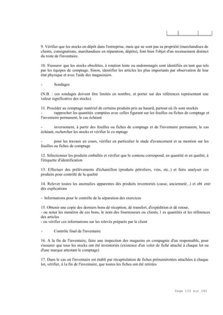 Page 133 sur 282
9. Vérifier que les stocks en dépôt dans l'entreprise, mais qui ne sont pas sa propriété (marchandises de
clients, consignations, marchandises en réparation, dépôts), font bien l'objet d'un recensement distinct
du reste de l'inventaire.
10. S'assurer que les stocks obsolètes, à rotation lente ou endommagés sont identifiés en tant que tels
par les équipes de comptage. Sinon, identifier les articles les plus importants par observation de leur
état physique et avec l'aide des magasiniers.
- Sondages
(N.B. : ces sondages doivent être limités en nombre, et porter sur des références représentant une
valeur significative des stocks)
11. Procéder au comptage matériel de certains produits pris au hasard, partout où ils sont stockés
- rapprocher les quantités comptées avec celles figurant sur les feuilles ou fiches de comptage et
l'inventaire permanent, le cas échéant
- inversement, à partir des feuilles ou fiches de comptage et de l'inventaire permanent, le cas
échéant, rechercher les stocks et vérifier le co mptage
- pour les travaux en cours, vérifier en particulier le stade d'avancement et sa mention sur les
feuilles ou fiches de comptage
12. Sélectionner les produits emballés et vérifier que le contenu correspond, en quantité et en qualité, à
l'étiquette d'identification
13. Effectuer des prélèvements d'échantillon (produits pétroliers, vins, etc..) et faire analyser ces
produits pour contrôlé de la qualité
14. Relever toutes les anomalies apparentes dés produits inventoriés (casse, ancienneté...) et obt enir
dés explications
- Informations pour le contrôle de la séparation des exercices
15. Obtenir une copie des derniers bons dé réception, dé transfert, d'expédition et dé retour,
- ou noter les numéros de ces bons, le nom des fournisseurs ou clients, l es quantités et les références
des articles
- ou vérifier ces informations sur les relevés préparés par le client
- Contrôle final de l'inventaire
16. A la fin de l'inventaire, faire une inspection des magasins en compagnie d'un responsable, pour
s'assurer que tous les stocks ont été inventoriés (existence d'un volet de fiché attaché à chaque lot ou
d'une marque attestant le comptage)
17. Dans le cas où l'inventaire est établi par récapitulation de fiches prénumérotées attachées à chaque
lot, vérifier, à la fin de l'inventaire, que toutes les fiches ont été retirées
 