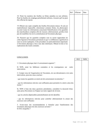 Page 134 sur 282
18. Noter les numéros des feuilles ou fiches annulées ou non utilisées.
Pour les feuilles de comptage partiellement utilisées, s'assurer qu'il ne peut
être effectué de rajouts
19. Obtenir une copie complète des feuilles d'inventaire émises. Si cela est
matériellement impossible, sélectionner certaines fiches, les photocopier
ou noter toutes les informations concernant l'identification et les quantités
des marchandises comptées afin de s'assurer, ultérieurement, qu'elles n'ont
pas été modifiées lors de la centralisation de l'inventaire physique
20. S'assurer que les quantités comptées sont ou seront rapprochées de
celles figurant à l'inventaire permanent et que l es différences significatives
sont ou seront expliquées. Cette procédure est particulièrement importante
si l'inventaire physique a lieu à une date intérimaire. Obtenir la liste et les
explications des écarts constatés.
Réf. Effectué Date
CONCLUSION
1. L'inventaire physique était -il correctement organisé ?
Si NON, noter les faiblesses constatées et les conséquences sur notre
intervention.
2. Compte tenu de l'organisation de l'inventaire, de son déroulement et de notre
intervention, pouvons-nous conclure :
- que toutes les quantités en stock ont été correctement inventoriées ?
- que les informations relevées sont suffisantes pour permettre la valoris ation des
stocks ?
Si. NON à l'une des deux questions précédentes, considérer la nécessité d'une
autre prise d'inventaire ou l'impact sur notre rapport de révision.
- que les articles dépréciables potentiellement ont été identifiés
- que les informations relevées pour contrôler ultérieurement la césure des
exercices sont suffisantes
3. Avons-nous des recommandations à formuler pour l'amélioration des
inventaires physiques lors des exercices suivants ?
Si OUI, lesquelles ?
OUI NON
 