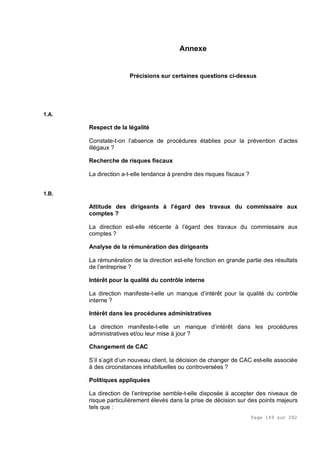 Page 149 sur 282
Annexe
Précisions sur certaines questions ci-dessus
1.A.
Respect de la légalité
Constate-t-on l’absence de procédures établies pour la prévention d’actes
illégaux ?
Recherche de risques fiscaux
La direction a-t-elle tendance à prendre des risques fiscaux ?
1.B.
Attitude des dirigeants à l’égard des travaux du commissaire aux
comptes ?
La direction est-elle réticente à l’égard des travaux du commissaire aux
comptes ?
Analyse de la rémunération des dirigeants
La rémunération de la direction est-elle fonction en grande partie des résultats
de l’entreprise ?
Intérêt pour la qualité du contrôle interne
La direction manifeste-t-elle un manque d’intérêt pour la qualité du contrôle
interne ?
Intérêt dans les procédures administratives
La direction manifeste-t-elle un manque d’intérêt dans les procédures
administratives et/ou leur mise à jour ?
Changement de CAC
S’il s’agit d’un nouveau client, la décision de changer de CAC est-elle associée
à des circonstances inhabituelles ou controversées ?
Politiques appliquées
La direction de l’entreprise semble-t-elle disposée à accepter des niveaux de
risque particulièrement élevés dans la prise de décision sur des points majeurs
tels que :
 