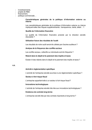 Page 150 sur 282
- investissements,
- projets de R&D,
- financement,
- politique commerciale…
Caractéristiques générales de la politique d’information externe ou
interne
Les caractéristiques générales de la politique d’information externe ou interne
impliquent-elles des risques supplémentaires : transparence, clarté, détail… ?
Qualité de l’information financière
La qualité de l’information financière produite par la direction est-elle
discutable ?
Utilisation future des résultats de l’audit
Les résultats de notre audit seront-ils utilisés par d’autres auditeurs ?
Analyse de la fréquence des conflits sociaux
Les conflits sociaux, collectifs ou individuels sont-ils fréquents ?
Retard dans le dépôt et le paiement des impôts et taxes
Existe-t-il des retards dans le dépôt et le paiement des impôts et taxes ?
4.A.
Activité à réglementation spécifique
L’activité de l’entreprise est-elle soumise à une réglementation spécifique ?
Secteur à fort risque fiscal
L’entreprise appartient-elle à un secteur à fort risque fiscal ?
Innovations technologiques
L’activité de l’entreprise est-elle très liée aux innovations technologiques ?
Existence de contrats long terme
L’entreprise est-elle liée par des contrats importants à long terme ?
 