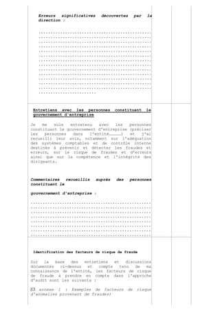 Page 154 sur 282
Erreurs significatives découvertes par la
direction :
...............................................
...............................................
...............................................
...............................................
...............................................
...............................................
...............................................
...............................................
...............................................
...............................................
...............................................
...............................................
...............................................
........................
Entretiens avec les personnes constituant le
gouvernement d'entreprise
Je me suis entretenu avec les personnes
constituant le gouvernement d'entreprise (préciser
les personnes dans l'entité……………) et j'ai
recueilli leur avis, notamment sur l'adéquation
des systèmes comptables et de contrôle interne
destinés à prévenir et détecter les fraudes et
erreurs, sur le risque de fraudes et d'erreurs
ainsi que sur la compétence et l'intégrité des
dirigeants.
Commentaires recueillis auprès des personnes
constituant le
gouvernement d'entreprise :
..................................................
..................................................
..................................................
..................................................
..................................................
..................................................
..................................................
..................................................
Identification des facteurs de risque de fraude
Sur la base des entretiens et discussions
documentés ci-dessus et compte tenu de ma
connaissance de l'entité, les facteurs de risque
de fraude à prendre en compte dans l'approche
d'audit sont les suivants :
(Cf. annexe 1 : Exemples de facteurs de risque
d'anomalies provenant de fraudes)
 