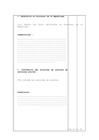 Page 159 sur 282
4) Révélation au Procureur de la République
J'ai révélé les faits délictueux au Procureur de la
République
Commentaires :
.............................................
.............................................
.............................................
.............................................
.............................................
.............................................
.............................................
.............................................
.............................................
.............................................
.............................................
...................................
5) Information des autorités de contrôle de
certaines entités
J'ai informé les autorités de contrôle.
Commentaires :
..............................................
..............................................
..............................................
..............................................
..............................................
 
