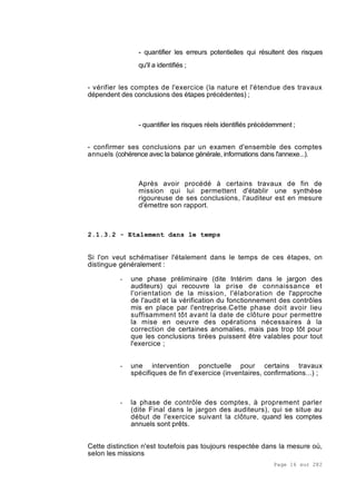 Page 16 sur 282
- quantifier les erreurs potentielles qui résultent des risques
qu'il a identifiés ;
- vérifier les comptes de l'exercice (la nature et l'étendue des travaux
dépendent des conclusions des étapes précédentes) ;
- quantifier les risques réels identifiés précédemment ;
- confirmer ses conclusions par un examen d'ensemble des comptes
annuels (cohérence avec la balance générale, informations dans l'annexe...).
Après avoir procédé à certains travaux de fin de
mission qui lui permettent d'établir une synthèse
rigoureuse de ses conclusions, l'auditeur est en mesure
d'émettre son rapport.
2.1.3.2 - Etalement dans le temps
Si l'on veut schématiser l'étalement dans le temps de ces étapes, on
distingue généralement :
- une phase préliminaire (dite Intérim dans le jargon des
auditeurs) qui recouvre la prise de connaissance et
l'orientation de la mission, l'élaboration de l'approche
de l'audit et la vérification du fonctionnement des contrôles
mis en place par l'entreprise.Cette phase doit avoir lieu
suffisamment tôt avant la date de clôture pour permettre
la mise en oeuvre des opérations nécessaires à la
correction de certaines anomalies, mais pas trop tôt pour
que les conclusions tirées puissent être valables pour tout
l'exercice ;
- une intervention ponctuelle pour certains travaux
spécifiques de fin d'exercice (inventaires, confirmations...) ;
- la phase de contrôle des comptes, à proprement parler
(dite Final dans le jargon des auditeurs), qui se situe au
début de l'exercice suivant la clôture, quand les comptes
annuels sont prêts.
Cette distinction n'est toutefois pas toujours respectée dans la mesure où,
selon les missions
 