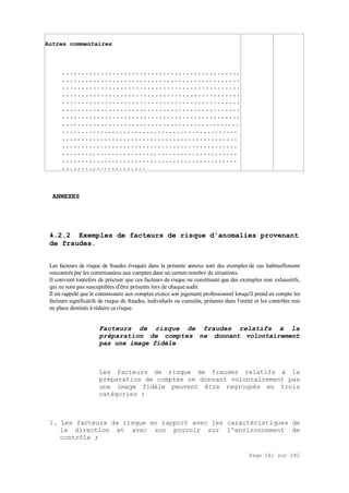 Page 161 sur 282
Autres commentaires
..............................................
..............................................
..............................................
..............................................
..............................................
..............................................
..............................................
..............................................
..............................................
..............................................
..............................................
..............................................
..............................................
......................
ANNEXES
4.2.2 Exemples de facteurs de risque d'anomalies provenant
de fraudes.
Les facteurs de risque de fraudes évoqués dans la présente annexe sont des exemples de cas habituellement
rencontrés par les commissaires aux comptes dans un certain nombre de situations.
Il convient toutefois de préciser que ces facteurs de risque ne constituent que des exemples non exhaustifs,
qui ne sont pas susceptibles d'être présents lors de chaque audit.
Il est rappelé que le commissaire aux comptes exerce son jugement professionnel lorsqu'il prend en compte les
facteurs significatifs de risque de fraudes, individuels ou cumulés, présents dans l'entité et les contrôles mis
en place destinés à réduire ce risque.
Facteurs de risque de fraudes relatifs à la
préparation de comptes ne donnant volontairement
pas une image fidèle
Les facteurs de risque de fraudes relatifs à la
préparation de comptes ne donnant volontairement pas
une image fidèle peuvent être regroupés en trois
catégories :
1. Les facteurs de risque en rapport avec les caractéristiques de
la direction et avec son pouvoir sur l'environnement de
contrôle ;
 