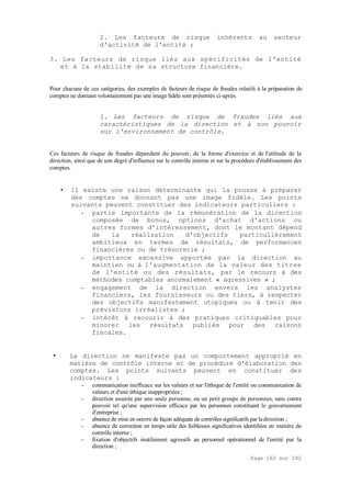 Page 162 sur 282
2. Les facteurs de risque inhérents au secteur
d'activité de l'entité ;
3. Les facteurs de risque liés aux spécificités de l'entité
et à la stabilité de sa structure financière.
Pour chacune de ces catégories, des exemples de facteurs de risque de fraudes relatifs à la préparation de
comptes ne donnant volontairement pas une image fidèle sont présentés ci-après.
1. Les facteurs de risque de fraudes liés aux
caractéristiques de la direction et à son pouvoir
sur l'environnement de contrôle.
Ces facteurs de risque de fraudes dépendent du pouvoir, de la forme d'exercice et de l'attitude de la
direction, ainsi que de son degré d'influence sur le contrôle interne et sur la procédure d'établissement des
comptes.
• Il existe une raison déterminante qui la pousse à préparer
des comptes ne donnant pas une image fidèle. Les points
suivants peuvent constituer des indicateurs particuliers :
- partie importante de la rémunération de la direction
composée de bonus, options d'achat d'actions ou
autres formes d'intéressement, dont le montant dépend
de la réalisation d'objectifs particulièrement
ambitieux en termes de résultats, de performances
financières ou de trésorerie ;
- importance excessive apportée par la direction au
maintien ou à l'augmentation de la valeur des titres
de l'entité ou des résultats, par le recours à des
méthodes comptables anormalement « agressives » ;
- engagement de la direction envers les analystes
financiers, les fournisseurs ou des tiers, à respecter
des objectifs manifestement utopiques ou à tenir des
prévisions irréalistes ;
- intérêt à recourir à des pratiques critiquables pour
minorer les résultats publiés pour des raisons
fiscales.
• La direction ne manifeste pas un comportement approprié en
matière de contrôle interne et de procédure d'élaboration des
comptes. Les points suivants peuvent en constituer des
indicateurs :
- communication inefficace sur les valeurs et sur l'éthique de l'entité ou communication de
valeurs et d'une éthique inappropriées ;
- direction assurée par une seule personne, ou un petit groupe de personnes, sans contre
pouvoir tel qu'une supervision efficace par les personnes constituant le gouvernement
d'entreprise ;
- absence de mise en oeuvre de façon adéquate de contrôles significatifs par ladirection ;
- absence de correction en temps utile des faiblesses significatives identifiées en matière de
contrôle interne ;
- fixation d'objectifs inutilement agressifs au personnel opérationnel de l'entité par la
direction ;
 