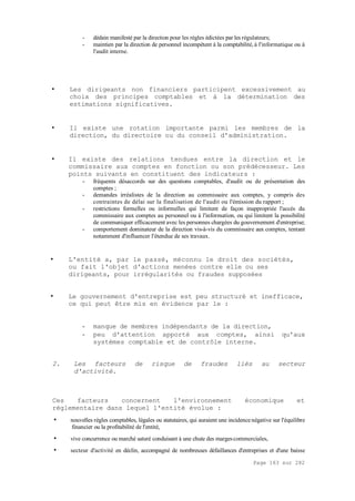 Page 163 sur 282
- dédain manifesté par la direction pour les règles édictées par les régulateurs;
- maintien par la direction de personnel incompétent à la comptabilité, à l'informatique ou à
l'audit interne.
• Les dirigeants non financiers participent excessivement au
choix des principes comptables et à la détermination des
estimations significatives.
• Il existe une rotation importante parmi les membres de la
direction, du directoire ou du conseil d'administration.
• Il existe des relations tendues entre la direction et le
commissaire aux comptes en fonction ou son prédécesseur. Les
points suivants en constituent des indicateurs :
- fréquents désaccords sur des questions comptables, d'audit ou de présentation des
comptes ;
- demandes irréalistes de la direction au commissaire aux comptes, y compris des
contraintes de délai sur la finalisation de l'audit ou l'émission du rapport ;
- restrictions formelles ou informelles qui limitent de façon inappropriée l'accès du
commissaire aux comptes au personnel ou à l'information, ou qui limitent la possibilité
de communiquer efficacement avec les personnes chargées du gouvernement d'entreprise;
- comportement dominateur de la direction vis-à-vis du commissaire aux comptes, tentant
notamment d'influencer l'étendue de ses travaux.
• L'entité a, par le passé, méconnu le droit des sociétés,
ou fait l'objet d'actions menées contre elle ou ses
dirigeants, pour irrégularités ou fraudes supposées
• Le gouvernement d'entreprise est peu structuré et inefficace,
ce qui peut être mis en évidence par le :
- manque de membres indépendants de la direction,
- peu d'attention apporté aux comptes, ainsi qu'aux
systèmes comptable et de contrôle interne.
2. Les facteurs de risque de fraudes liés au secteur
d'activité.
Ces facteurs concernent l'environnement économique et
réglementaire dans lequel l'entité évolue :
• nouvelles règles comptables, légales ou statutaires, qui auraient une incidencenégative sur l'équilibre
financier ou la profitabilité de l'entité,
• vive concurrence ou marché saturé conduisant à une chute des margescommerciales,
• secteur d'activité en déclin, accompagné de nombreuses défaillances d'entreprises et d'une baisse
 