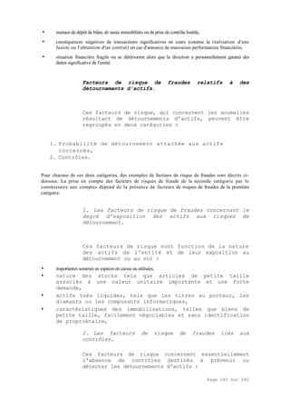 Page 165 sur 282
• menace de dépôt de bilan, de saisie immobilière ou de prise de contrôle hostile,
• conséquences négatives de transactions significatives en cours (comme la réalisation d'une
fusion ou l'obtention d'un contrat) en cas d'annonce de mauvaises performances financières,
• situation financière fragile ou se détériorant alors que la direction a personnellement garanti des
dettes significative de l'entité.
Facteurs de risque de fraudes relatifs à des
détournements d'actifs.
Ces facteurs de risque, qui concernent les anomalies
résultant de détournements d'actifs, peuvent être
regroupés en deux catégories :
1. Probabilité de détournement attachée aux actifs
concernés,
2. Contrôles.
Pour chacune de ces deux catégories, des exemples de facteurs de risque de fraudes sont décrits ci-
dessous. La prise en compte des facteurs de risques de fraude de la seconde catégorie par le
commissaire aux comptes dépend de la présence de facteurs de risques de fraudes de la première
catégorie.
1. Les facteurs de risque de fraudes concernant le
degré d'exposition des actifs aux risques de
détournement.
Ces facteurs de risque sont fonction de la nature
des actifs de l'entité et de leur exposition au
détournement ou au vol :
• importantes sommes en espèces en caisse ou utilisées,
• nature des stocks tels que articles de petite taille
associés à une valeur unitaire importante et une forte
demande,
• actifs très liquides, tels que les titres au porteur, les
diamants ou les composants informatiques,
• caractéristiques des immobilisations, telles que biens de
petite taille, facilement négociables et sans identification
de propriétaire,
2. Les facteurs de risque de fraudes liés aux
contrôles.
Ces facteurs de risque concernent essentiellement
l'absence de contrôles destinés à prévenir ou
détecter les détournements d'actifs :
 