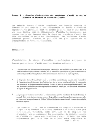 Page 167 sur 282
Annexe 2 : Exemples d'adaptations des procédures d'audit en cas de
présence de facteurs de risque de fraudes,
Les exemples donnés ci-après constituent une réponse possible du
commissaire aux comptes à son appréciation du risque d'anomalies
significatives provenant, soit de comptes préparés pour ne pas donner
une image fidèle, soit de détournements d'actifs. Le commissaire aux
comptes exerce son jugement dans le choix des procédures d'audit les
plus appropriées eu égard aux circonstances. Les procédures d'audit
possibles peuvent s'avérer ne pas être les plus appropriées ou
indispensables en toutes circonstances.
Généralités
L'appréciation du risque d'anomalies significatives provenant de
fraudes peut affecter l'audit dans les domaines suivants :
• L'esprit critique. La mise en oeuvre de ce concept conduit (i) a une sensibilité accrue dans le choix de la
nature et de l'étendue des documents à examiner pour les transactions significatives, et (ii) à la reconnaissancede
la nécessité de corroborer les explications et les déclarations de la direction sur les sujets importants.
• La désignation des membres de l'équipe audit. Le savoir-faire, la compétence et la qualification des membres
de l'équipe ayant un rôle important dans l'audit doivent être en rapport avec l'appréciation du commissaire
aux comptes sur le niveau de risque de la mission. En outre, le degré de supervision nécessaire est lié, d'une
part, au risque d'anomalies significatives provenant de fraudes et, d'autre part, à la qualification des membres
de l'équipe en charge des travaux.
• Les principes et politiques comptables. Le commissaire aux comptes peut décider de prendre davantage en
compte le choix, par la direction, et la mise en oeuvre des procédures comptables significatives, notamment celles
qui concernent la reconnaissance du chiffre d'affaires, l'évaluation des actifs ou le caractère immobilisable
ou non des dépenses.
• Les contrôles. L'aptitude du commissaire aux comptes à apprécier un
risque lié au contrôle à un niveau inférieur à un niveau élevé peut
être limitée. Cependant, cette situation ne le dispense pas
d'acquérir une connaissance des composantes du contrôle interne
de l'entité suffisante pour planifier l'audit. En fait, une telle
connaissance peut être très utile pour mieux comprendre et
 