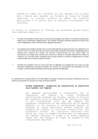 Page 168 sur 282
prendre en compte les contrôles (ou leur absence) mis en place
dans l'entité pour répondre aux facteurs de risque de fraudes
identifiés. Il convient toutefois de prêter une attention
particulière à la faculté qu'à la direction d'outrepasser ces
contrôles.
La nature, le calendrier et l'étendue des procédures peuvent devoir
être modifiées comme suit :
• La nature des procédures d'audit mises en oeuvre peut être changée afin d'obtenir des éléments probants plus
fiables ou des confirmations supplémentaires. Par exemple, davantage d'éléments probants provenant d'une
source indépendante, externe à l'entité, peuvent apparaître nécessaires.
• Le calendrier des procédures d'audit mises en oeuvre peut nécessiter un ajustement pour être rapproché de la
fin de l'exercice, ou même de la date de clôture. Par exemple, en présence d'incitations inhabituelles pour la
direction pour préparer des comptes ne donnant volontairement pas une image fidèle, le
commissaire aux comptes peut conclure qu'il convient de réaliser les contrôles substantifs à la clôture de
l'exercice, ou à une date proche, considérant qu'il n'est pas possible de maîtriser l'augmentation du risque
d'audit résultant de ce facteur de risque de fraudes.
• L'étendue des procédures mises en oeuvre devra être en adéquation avec l'appréciation du niveau de risque
d'anomalies significatives provenant de fraudes. Par exemple, un accroissement des échantillons lors des
sondages, ou des procédures analytiques plus étendues, peuvent être appropriés.
Le commissaire aux comptes analyse s'il est plus adapté de changer la nature des procédures d'audit plutôt que leur
étendue pour répondre aux facteurs de risque de fraudes identifiés.
Soldes comptables, catégories de transactions et assertions
sous-tendant les comptes
Les réponses particulières à l'évaluation, par le
commissaire aux comptes, du risque d'anomalies
significatives provenant de fraudes, varient en fonction
des catégories ou de la combinaison des facteurs de risque
ou des circonstances, ainsi que des comptes, des
catégories d'opérations et des assertions qu'ils peuvent
affecter. Si ces facteurs ou circonstances mettent en
évidence un risque particulier pouvant affecter une
catégorie de comptes ou certaines transactions, les
procédures d'audit les concernant devraient être
celles qui, selon le jugement professionnel du commissaire
aux comptes, réduisent le risque à un niveau approprié
compte tenu des facteurs de risque de fraudes ou des
circonstances identifiés.
 