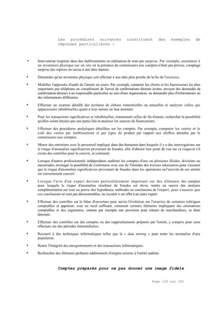 Page 169 sur 282
Les procédures suivantes constituent des exemples de
réponses particulières :
• Intervention inopinée dans des établissements ou réalisation de tests par surprise. Par exemple, assistance à
un inventaire physique sur un site où la présence du commissaire aux comptes n'était pas prévue, comptage
surprise des espèces en caisse à une date donnée.
• Demander qu'un inventaire physique soit effectué à une date plus proche de la fin de l'exercice.
• Modifier l'approche d'audit de l'année en cours. Par exemple, contacter les clients et les fournisseurs les plus
importants par téléphone en complément de l'envoi de confirmations directes écrites, envoyer des demandes de
confirmation directes à un responsable particulier au sein d'une organisation, ou demander plus d'informations ou
des informations différentes.
• Effectuer un examen détaillé des écritures de clôture trimestrielles ou annuelles et analyser celles qui
apparaissent inhabituelles quant à leur nature ou leur montant.
• Pour les transactions significatives et inhabituelles, notamment celles de fin d'année, rechercher la possibilité
qu'elles soient étayées par une partie liée et analyser les sources de financement.
• Effectuer des procédures analytiques détaillées sur les comptes. Par exemple, comparer les ventes et le
coût des ventes par établissement et par ligne de produit par rapport aux chiffres attendus par le
commissaire aux comptes.
• Mener des entretiens avec le personnel impliqué dans des domaines dans lesquels il y a des interrogations sur
le risque d'anomalies significatives provenant de fraudes, afin d'obtenir leur point de vue sur ce risque et s'il
existe des contrôles pour le couvrir, et comment.
• Lorsque d'autres professionnels indépendants auditent les comptes d'une ou plusieurs filiales, divisions ou
succursales, envisager la possibilité de s'entretenir avec eux de l'étendue des travaux nécessaires pour s'assurer
que le risque d'anomalies significatives provenant de fraudes dans les opérations ou l'activité de ces entités
est correctement couvert.
• Lorsque l'avis d'un expert devient particulièrement important sur des éléments des comptes
pour lesquels le risque d'anomalies résultant de fraudes est élevé, mettre en oeuvre des analyses
complémentaires sur tout ou partie des hypothèses, méthodes ou conclusions de l'expert, pour s'assurer que
ces conclusions ne sont pas déraisonnables, ou recourir à cet effet à un autre expert.
• Effectuer des contrôles sur le bilan d'ouverture pour suivre l'évolution sur l'exercice de certaines rubriques
comptables et apprécier, avec un recul suffisant, comment certains éléments impliquant des estimations
comptables et des jugements, comme par exemple une provision pour retours de marchandises, se dont
dénoués.
• Effectuer des contrôles sur des comptes ou des rapprochements préparés par l'entité, y compris pour ceux
effectués sur des périodes intermédiaires.
• Recourir à des techniques informatiques telles que le « data mining » pour tester les anomalies d'une
population.
• Rester l'intégrité des enregistrements et des transactions informatiques.
• Rechercher des éléments probants additionnels d'origine externe à l'entité auditée.
Comptes préparés pour ne pas donner une image fidèle
 