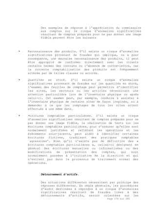 Page 170 sur 282
Des exemples de réponse à l'appréciation du commissaire
aux comptes sur le risque d'anomalies significatives
résultant de comptes préparés pour ne pas donner une image
fidèle peuvent être les suivants
• Reconnaissance des produits. S'il existe un risque d'anomalies
significatives provenant de fraudes qui implique, ou a pour
conséquence, une mauvaise reconnaissance des produits, il peut
être approprié de confirmer directement avec les clients
certains termes des contrats ou l'absence de contre-lettre, car
la correcte comptabilisation des produits est fréquemment
altérée par de telles clauses ou accords.
• Quantités en stock. S'il existe un risque d'anomalies
significatives provenant de fraudes sur les quantités en stock,
l'examen des feuilles de comptage peut permettre d'identifier
les sites, les secteurs ou les articles nécessitant une
attention particulière lors de l'inventaire physique ou après
celui-ci. Cet examen peut, par exemple, conduire à assister à
l'inventaire physique de certains sites de façon inopinée, ou à
demander à ce que les comptages de tous les sites soient
effectués à une même date.
• •critures comptables particulières. S'il existe un risque
d'anomalies significatives résultant de comptes préparés pour ne
pas donner une image fidèle, la réalisation de tests sur les
écritures comptables particulières, pour s'assurer qu'elles sont
normalement justifiées et reflètent les opérations et les
événements sous-jacents, peut aider à identifier certaines
écritures fictives, traduisant des pratiques comptables
`agressives'. Bien qu'il n'existe pas de définition des «
écritures comptables particulières », celles-ci désignent en
général des écritures manuelles ou informatisées ou des
modifications de présentation des comptes, qui sont
normalement passées à l'initiative de la direction et qui
n'entrent pas dans le processus de traitement normal des
opérations.
Détournement d'actifs.
Des situations différentes nécessitent par principe des
réponses différentes. En règle générale, les procédures
d'audit destinées à répondre à un risque d'anomalies
significatives résultant de fraudes liées à des
détournements d'actifs, seront orientées sur les
 
