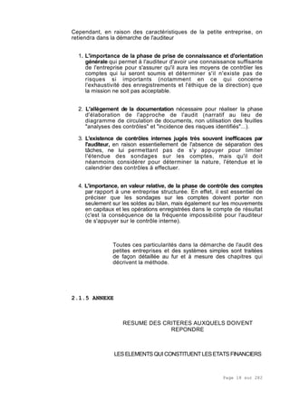 Page 18 sur 282
Cependant, en raison des caractéristiques de la petite entreprise, on
retiendra dans la démarche de l'auditeur
1. L'importance de la phase de prise de connaissance et d'orientation
générale qui permet à l'auditeur d'avoir une connaissance suffisante
de l'entreprise pour s'assurer qu'il aura les moyens de contrôler les
comptes qui lui seront soumis et déterminer s'il n'existe pas de
risques si importants (notamment en ce qui concerne
l'exhaustivité des enregistrements et l'éthique de la direction) que
la mission ne soit pas acceptable.
2. L'allègement de la documentation nécessaire pour réaliser la phase
d'élaboration de l'approche de l'audit (narratif au lieu de
diagramme de circulation de documents, non utilisation des feuilles
"analyses des contrôles" et "incidence des risques identifiés"...).
3. L'existence de contrôles internes jugés très souvent inefficaces par
l'auditeur, en raison essentiellement de l'absence de séparation des
tâches, ne lui permettant pas de s'y appuyer pour limiter
l'étendue des sondages sur les comptes, mais qu'il doit
néanmoins considérer pour déterminer la nature, l'étendue et le
calendrier des contrôles à effectuer.
4. L'importance, en valeur relative, de la phase de contrôle des comptes
par rapport à une entreprise structurée. En effet, il est essentiel de
préciser que les sondages sur les comptes doivent porter non
seulement sur les soldes au bilan, mais également sur les mouvements
en capitaux et les opérations enregistrées dans le compte de résultat
(c'est la conséquence de la fréquente impossibilité pour l'auditeur
de s'appuyer sur le contrôle interne).
Toutes ces particularités dans la démarche de l'audit des
petites entreprises et des systèmes simples sont traitées
de façon détaillée au fur et à mesure des chapitres qui
décrivent la méthode.
2.1.5 ANNEXE
RESUME DES CRITERES AUXQUELS DOIVENT
REPONDRE
LESELEMENTS QUICONSTITUENTLESETATS FINANCIERS
 