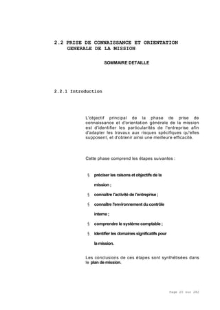 Page 20 sur 282
2.2 PRISE DE CONNAISSANCE ET ORIENTATION
GENERALE DE LA MISSION
SOMMAIRE DETAILLE
2.2.1 Introduction
L'objectif principal de la phase de prise de
connaissance et d'orientation générale de la mission
est d'identifier les particularités de l'entreprise afin
d'adapter les travaux aux risques spécifiques qu'elles
supposent, et d'obtenir ainsi une meilleure efficacité.
Cette phase comprend les étapes suivantes :
§ préciser les raisons et objectifs de la
mission ;
§ connaître l'activité de l'entreprise ;
§ connaître l'environnement du contrôle
interne ;
§ comprendre le système comptable ;
§ identifier les domaines significatifs pour
la mission.
Les conclusions de ces étapes sont synthétisées dans
le plan de mission.
 