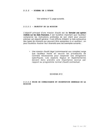 Page 21 sur 282
2.2.2 - SCHEMA DE L'ETAPE
Voir schéma n° 2, page suivante.
2.2.2.1 - OBJECTIF DE LA MISSION
L'objectif principal d'une mission d'audit est de formuler une opinion
motivée sur les états financiers. Il est toutefois important que l'auditeur
comprenne les motivations profondes de son client pour pouvoir
préciser cet objectif général. Il est difficile d'établir la liste exhaustive
des types de missions qui peuvent être assignées à un auditeur ; on
peut toutefois illustrer leur diversité avec les exemples suivants :
• Une mission d'audit légal (commissariat aux comptes) exige
que l'auditeur mette en oeuvre les procédures de
contrôle nécessaires pour respecter ses obligations
spécifiques. Les aspects légaux et règlementaires
doivent donc prendre une importance accrue par
rapport au programme normal d'audit contractuel.
SCHEMA N°2
2.2.2.2 PRISE DE CONNAISSANCE ET ORIENTATION GENERALE DE LA
MISSION
 