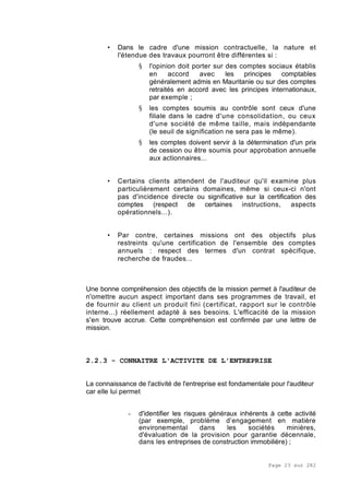 Page 23 sur 282
• Dans le cadre d'une mission contractuelle, la nature et
l'étendue des travaux pourront être différentes si :
§ l'opinion doit porter sur des comptes sociaux établis
en accord avec les principes comptables
généralement admis en Mauritanie ou sur des comptes
retraités en accord avec les principes internationaux,
par exemple ;
§ les comptes soumis au contrôle sont ceux d'une
filiale dans le cadre d'une consolidation, ou ceux
d'une société de même taille, mais indépendante
(le seuil de signification ne sera pas le même).
§ les comptes doivent servir à la détermination d'un prix
de cession ou être soumis pour approbation annuelle
aux actionnaires...
• Certains clients attendent de l'auditeur qu'il examine plus
particulièrement certains domaines, même si ceux-ci n'ont
pas d'incidence directe ou significative sur la certification des
comptes (respect de certaines instructions, aspects
opérationnels...).
• Par contre, certaines missions ont des objectifs plus
restreints qu'une certification de l'ensemble des comptes
annuels : respect des termes d'un contrat spécifique,
recherche de fraudes...
Une bonne compréhension des objectifs de la mission permet à l'auditeur de
n'omettre aucun aspect important dans ses programmes de travail, et
de fournir au client un produit fini (certificat, rapport sur le contrôle
interne...) réellement adapté à ses besoins. L'efficacité de la mission
s'en trouve accrue. Cette compréhension est confirmée par une lettre de
mission.
2.2.3 - CONNAITRE L'ACTIVITE DE L'ENTREPRISE
La connaissance de l'activité de l'entreprise est fondamentale pour l'auditeur
car elle lui permet
- d'identifier les risques généraux inhérents à cette activité
(par exemple, problème d’engagement en matière
environemental dans les sociétés minières,
d'évaluation de la provision pour garantie décennale,
dans les entreprises de construction immobilière) ;
 