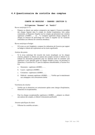 Page 242 sur 282
4.4 Questionnaire de contrôle des comptes
COMPTE DE RESULTAT - CHARGES (SECTION C)
Diligences "Examen" et "Audit"
Revue analytique n-1/n
__ Préparer ou obtenir une analyse comparative par rapport à l'exercice précédent
des charges figurant dans le compte de résultat (exploitation, hors achats
consommés, et financier). Enquêter sur les comptes qui présentent une variation
supérieure à KMRO.…… ou … %. Comparer également chaque catégorie de
charges en fonction du pourcentage des ventes et enquêter sur les variations
inattendues (ou l'absence de variations attendues).
Revue analytique n/budget
__ S'il existe un suivi budgétaire, comparer les réalisations de l'exercice par rapport
au budget et obtenir des explications sur les écarts significatifs.
Analyse des postes
__ Si la revue analytique fait ressortir des écarts inexpliqués sur les charges
externes, préparer ou obtenir une analyse des comptes suivants et obtenir le cas
échéant les documents justificatifs pour les éléments dont les montants sont
supérieurs à ceux spécifiés (pour les charges d'impôt et taxes, de personnel et
financières, cf sections R et T/ pour les dépenses immobilisables, cf section D et
E)):
a. Honoraires - supérieurs à KMRO.……
b. Loyers - supérieurs à KMRO.……
c. Cotisations - supérieures à KMRO.……
d. Publicité - montants supérieurs à KMRO.……. Vérifier que le rattachement
aux campagnes a été correctement réalisé.
e.
Ventilation du résultat
__ Vérifier que la distinction est correctement opérée entre charges d'exploitation,
financières et exceptionnelles.
__ Pour les charges exceptionnelles supérieures à KMRO....., préparer ou obtenir
une analyse des comptes, et obtenir le documents justificatifs
Attentes spécifiques du client
__ Effectuer les contrôles suivants :
 