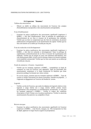 Page 244 sur 282
IMMOBILISATIONS INCORPORELLES : (SECTION D)
Diligences "Examen"
Tableau des mouvements
__ Obtenir ou établir un tableau des mouvements de l'exercice des comptes
d'immobilisations incorporelles et des amortissements correspondants.
Frais d'établissement
__ Examiner les pièces justificatives des mouvements significatifs (supérieurs à
KMRO......) des frais d'établissement. Noter la politique de capitalisation et
d'amortissement de ces frais et s'assurer de la permanence des méthodes.
Vérifier que ces frais ne comprennent que des frais de constitution, de premier
établissement et d'augmentation ou de transformation du capital. Vérifier que les
frais sont amortis sur un délai qui n'excède pas cinq ans.
Frais de recherche et de développement
__ Examiner les pièces justificatives des mouvements significatifs (supérieurs à
KMRO......) des frais de recherche et développement. Noter la politique de
capitalisation et d'amortissement de ces frais et s'assurer de la permanence des
méthodes. Vérifier que les projets en cause sont nettement individualisés, leur
coût distinctement établi, et qu'ils ont de sérieuses chances de réussite technique
et de rentabilité commerciale. Vérifier que les frais sont amortis sur un délai qui
n'excède pas cinq ans.
Fonds de commerce - (Cession - Acquisition)
__ Vérifier que les montants supérieurs à KMRO..... comptabilisés en fonds de
commerce au cours de l'exercice sont appropriés. Juger du bien-fondé d'un
amortissement, notamment si le fonds commercial ne bénéficie pas d'une
protection juridique lui donnant une valeur certaine.
__ En cas de cession, examiner pour les montants supérieurs à KMRO..... l'acte de
cession et vérifier l'inexistence de clauses (jouissance, transfert de propriété, ...)
s'opposant au dégagement sur l'exercice du résultat de cession.
Logiciels
__ Vérifier, au titre de l'exercice, que seules les dépenses de logiciels relatives à des
logiciels à usage interne (ou à usage externe utilisés comme moyen
d'exploitation) sont enregistrées en immobilisations incorporelles, et cela pour
les montants supérieurs à KMRO...... Vérifier le respect des conditions
d'inscription à l'actif. Pointer avec les pièces justificatives. Vérifier le calcul des
amortissements d'un point de vue comptable et fiscal.
Brevets marques
__ Examiner les pièces justificatives des mouvements significatifs de l'exercice
(supérieurs à KMRO......) des brevets, marques, etc. S'ils incorporents les frais
de dépôt, apprécier le risque fiscal eu égard à la jurisprudence.
 