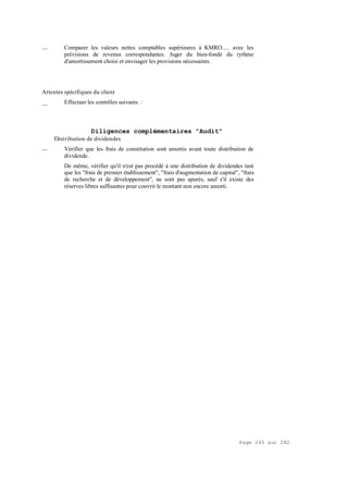 Page 245 sur 282
__ Comparer les valeurs nettes comptables supérieures à KMRO..... avec les
prévisions de revenus correspondantes. Juger du bien-fondé du rythme
d'amortissement choisi et envisager les provisions nécessaires.
Attentes spécifiques du client
__ Effectuer les contrôles suivants :
Diligences complémentaires "Audit"
Distribution de dividendes
__ Vérifier que les frais de constitution sont amortis avant toute distribution de
dividende.
De même, vérifier qu'il n'est pas procédé à une distribution de dividendes tant
que les "frais de premier établissement", "frais d'augmentation de capital", "frais
de recherche et de développement", ne sont pas apurés, sauf s'il existe des
réserves libres suffisantes pour couvrir le montant non encore amorti.
 