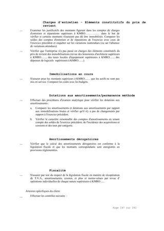 Page 247 sur 282
Charges d'entretien - Eléments constitutifs du prix de
revient
__ Examiner les justificatifs des montants figurant dans les comptes de charges
d'entretien et réparations supérieurs à KMRO.…………… dans le but de
vérifier si certains montants n'auraient pas dû être immobilisés. Comparer les
soldes des comptes d'entretien et de réparations de l'exercice avec ceux de
l'exercice précédent et enquêter sur les variations inattendues (ou sur l'absence
de variations attendues).
__ Vérifier que l'entreprise n'a pas passé en charges des éléments constitutifs du
prix de revient des immobilisations (revue des honoraires d'architecte supérieurs
à KMRO......., des taxes locales d'équipement supérieures à KMRO......, des
dépenses de logiciels supérieures à KMRO.......).
Immobilisations en cours
__ S'assurer pour les montants supérieurs à KMRO........ que les actifs ne sont pas
mis en service. Comparer les coûts avec les budgets.
Dotations aux amortissements/permanence méthode
__ Effectuer des procédures d'examen analytique pour vérifier les dotations aux
amortissements :
a. Comparer les amortissements et dotations aux amortissements par rapport
aux immobilisations brutes et vérifier qu'il n'y a pas de changements par
rapport à l'exercice précédent.
b. Vérifier le caractère raisonnable des comptes d'amortissements en tenant
compte des soldes de l'exercice précédent, de l'incidence des acquisitions et
cessions et des taux par catégorie.
Amortissements dérogatoires
__ Vérifier que le calcul des amortissements dérogatoires est conforme à la
législation fiscale et que les montants correspondants sont enregistrés en
provisions réglementées.
Fiscalité
__ S'assurer par test du respect de la législation fiscale en matière de récupération
de T.V.A., amortissements, cession, et plus et moins-values par revue d'
opérations individuelles de chaque nature supérieures à KMRO.......
Attentes spécifiques du client
__ Effectuer les contrôles suivants :
 