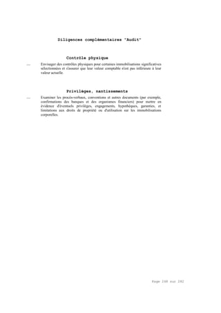 Page 248 sur 282
Diligences complémentaires "Audit"
Contrôle physique
__ Envisager des contrôles physiques pour certaines immobilisations significatives
sélectionnées et s'assurer que leur valeur comptable n'est pas inférieure à leur
valeur actuelle.
Privilèges, nantissements
__ Examiner les procès-verbaux, conventions et autres documents (par exemple,
confirmations des banques et des organismes financiers) pour mettre en
évidence d'éventuels privilèges, engagements, hypothèques, garanties, et
limitations aux droits de propriété ou d'utilisation sur les immobilisations
corporelles.
 