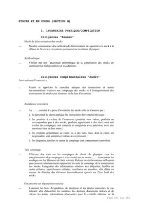 Page 251 sur 282
STOCKS ET EN COURS (SECTION G)
1. INVENTAIRE PHYSIQUE/COMPILATION
Diligences "Examen"
Mode de détermination des stocks
__ Prendre connaissance des méthodes de détermination des quantités en stock à la
clôture de l'exercice (inventaire permanent ou inventaire physique).
Arithmétique
__ Vérifier par test l'exactitude arithmétique de la compilation des stocks en
contrôlant les multiplications et les additions.
Diligences complémentaires "Audit"
Instructions d'inventaire
__ Revoir et apprécier le caractère adéquat des instructions et autres
documentations relatives aux comptages des stocks et à l'enregistrement des
mouvements de stocks aux alentours de la date d'inventaire.
Assistance inventaire
__ Au ……, assister à la prise d'inventaire des stocks afin de s'assurer que :
a. le personnel du client applique les instructions d'inventaire physique ;
b. les produits à exclure de l'inventaire (produits sans valeur, produits ne
correspondant pas à des stocks, produits appartenant à des tiers) sont soit
exclus des comptages, soit comptés et enregistrés avec précision, avec une
mention claire de leur statut ;
c. les produits appartenant au client ou à des tiers, mais dont le client est
responsable, sont comptés et relevés avec précision ;
d. les étiquettes, feuilles ou cartes de comptage sont correctement contrôlées.
Test comptage
__ Effectuer des tests sur les comptages du client (du physique vers les
enregistrements des comptages et vice versa) sur au moins …… (concentrer les
sondages sur les éléments de forte valeur). Relever des informations suffisantes
pour pouvoir ultérieurement rapprocher les tests de comptage de la compilation
des stocks. Enregistrer des informations relatives aux étiquettes, feuilles ou
cartes utilisées, partiellement utilisées, inutilisées ou annulées, afin d'être en
mesure de détecter des éléments éventuellement ajoutés sur l'état final des
stocks.
Documents sur séparation exercice
__ Examiner les bons d'expédition, de réception et les stocks concernés, le cas
échéant, afin d'identifier les numéros des derniers documents utilisés et de
relever les autres informations nécessaires pour le contrôle ultérieur de la
 