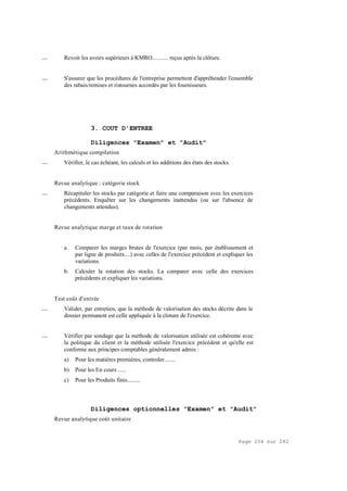 Page 254 sur 282
__ Revoir les avoirs supérieurs à KMRO........... reçus après la clôture.
__ S'assurer que les procédures de l'entreprise permettent d'appréhender l'ensemble
des rabais/remises et ristournes accordés par les fournisseurs.
3. COUT D'ENTREE
Diligences "Examen" et "Audit"
Arithmétique compilation
__ Vérifier, le cas échéant, les calculs et les additions des états des stocks.
Revue analytique : catégorie stock
__ Récapituler les stocks par catégorie et faire une comparaison avec les exercices
précédents. Enquêter sur les changements inattendus (ou sur l'absence de
changements attendus).
Revue analytique marge et taux de rotation
a. Comparer les marges brutes de l'exercice (par mois, par établissement et
par ligne de produits....) avec celles de l'exercice précédent et expliquer les
variations.
b. Calculer la rotation des stocks. La comparer avec celle des exercices
précédents et expliquer les variations.
Test coût d'entrée
__ Valider, par entretien, que la méthode de valorisation des stocks décrite dans le
dossier permanent est celle appliquée à la cloture de l'exercice.
__ Vérifier par sondage que la méthode de valorisation utilisée est cohérente avec
la politique du client et la méthode utilisée l'exercice précédent et qu'elle est
conforme aux principes comptables généralement admis :
a) Pour les matières premières, controler........
b) Pour les En cours ......
c) Pour les Produits finis.........
Diligences optionnelles "Examen" et "Audit"
Revue analytique coût unitaire
 