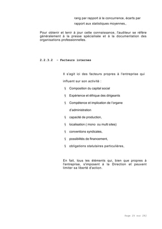 Page 26 sur 282
rang par rapport à la concurrence, écarts par
rapport aux statistiques moyennes,.
Pour obtenir et tenir à jour cette connaissance, l'auditeur se réfère
généralement à la presse spécialisée et à la documentation des
organisations professionnelles.
2.2.3.2 - Facteurs internes
Il s'agit ici des facteurs propres à l'entreprise qui
influent sur son activité :
§ Composition du capital social
§ Expérience et éthique des dirigeants
§ Compétence et implication de l’organe
d’administration
§ capacité de production,
§ localisation ( mono ou multi sites)
§ conventions syndicales,
§ possibilités de financement,
§ obligations statutaires particulières,
En fait, tous les éléments qui, bien que propres à
l'entreprise, s'imposent à la Direction et peuvent
limiter sa liberté d'action.
 