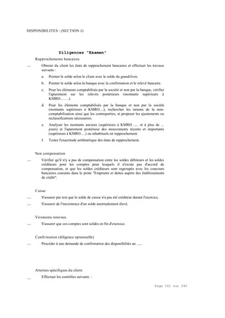Page 261 sur 282
DISPONIBILITES : (SECTION J)
Diligences "Examen"
Rapprochements bancaires
__ Obtenir du client les états de rapprochement bancaires et effectuer les travaux
suivants :
a. Pointer le solde selon le client avec le solde du grand-livre.
b. Pointer le solde selon la banque avec la confirmation et le relevé bancaire.
c. Pour les éléments comptabilisés par la société et non par la banque, vérifier
l'apurement sur les relevés postérieurs (montants supérieurs à
KMRO.……).
d. Pour les éléments comptabilisés par la banque et non par la société
(montants supérieurs à KMRO....), rechercher les raisons de la non-
comptabilisation ainsi que les contreparties, et proposer les ajustements ou
reclassifications nécessaires.
e. Analyser les montants anciens (supérieurs à KMRO ..... et à plus de ...
jours) et l'apurement postérieur des mouvements récents et importants
(supérieurs à KMRO.....) ou inhabituels en rapprochement.
f. Tester l'exactitude arithmétique des états de rapprochement.
Non compensation
__ Vérifier qu'il n'y a pas de compensation entre les soldes débiteurs et les soldes
créditeurs pour les comptes pour lesquels il n'existe pas d'accord de
compensation, et que les soldes créditeurs sont regroupés avec les concours
bancaires courants dans le poste "Emprunts et dettes auprès des établissements
de crédit".
Caisse
__ S'assurer par test que le solde de caisse n'a pas été créditeur durant l'exercice.
__ S'assurer de l'inexistence d'un solde anormalement élevé.
Virements internes
__ S'assurer que ces comptes sont soldés en fin d'exercice.
Confirmation (diligence optionnelle)
__ Procéder à une demande de confirmation des disponibilités au ......
Attentes spécifiques du client
__ Effectuer les contrôles suivants :
 