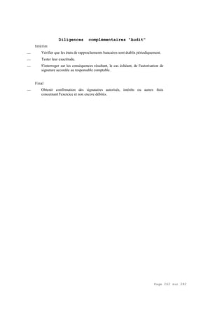 Page 262 sur 282
Diligences complémentaires "Audit"
Intérim
__ Vérifier que les états de rapprochements bancaires sont établis périodiquement.
__ Tester leur exactitude.
__ S'interroger sur les conséquences résultant, le cas échéant, de l'autorisation de
signature accordée au responsable comptable.
Final
__ Obtenir confirmation des signataires autorisés, intérêts ou autres frais
concernant l'exercice et non encore débités.
 